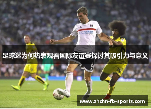 足球迷为何热衷观看国际友谊赛探讨其吸引力与意义