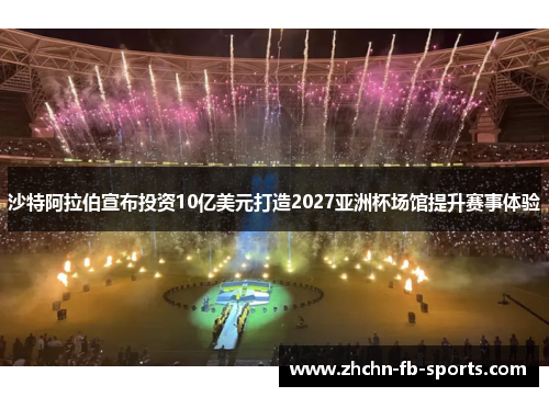 沙特阿拉伯宣布投资10亿美元打造2027亚洲杯场馆提升赛事体验